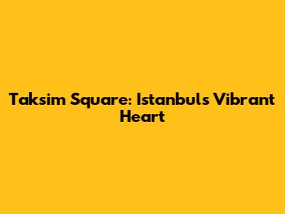 Taksim Square: Istanbul's Vibrant Heart