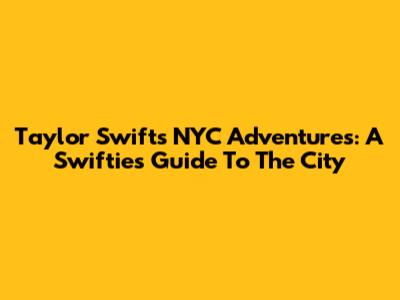 Taylor Swift's NYC Adventures: A Swiftie's Guide To The City
