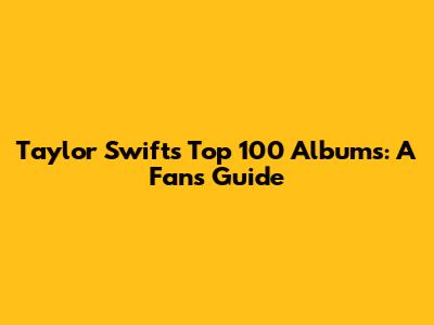 Taylor Swift's Top 100 Albums: A Fan's Guide