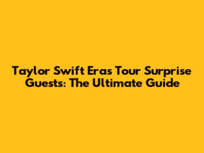 Taylor Swift Eras Tour Surprise Guests: The Ultimate Guide