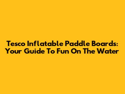 Tesco Inflatable Paddle Boards: Your Guide To Fun On The Water