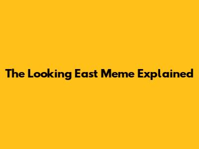 The "Looking East" Meme Explained
