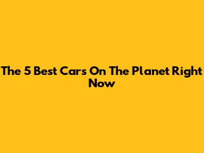 The 5 Best Cars On The Planet Right Now
