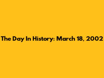 The Day In History: March 18, 2002