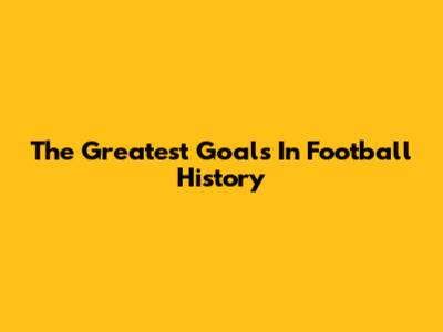 The Greatest Goals In Football History