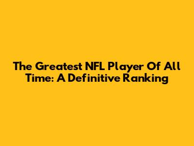 The Greatest NFL Player Of All Time: A Definitive Ranking