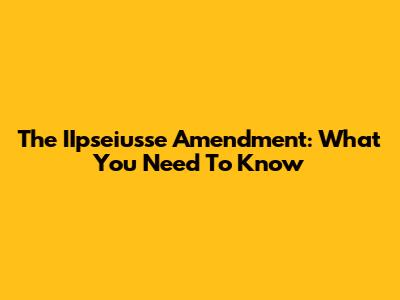 The IIpseiusse Amendment: What You Need To Know