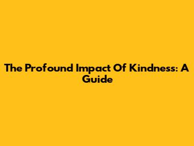 The Profound Impact Of Kindness: A Guide