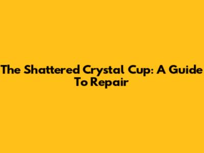 The Shattered Crystal Cup: A Guide To Repair