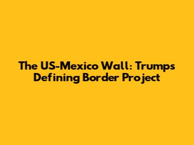 The US-Mexico Wall: Trump's Defining Border Project