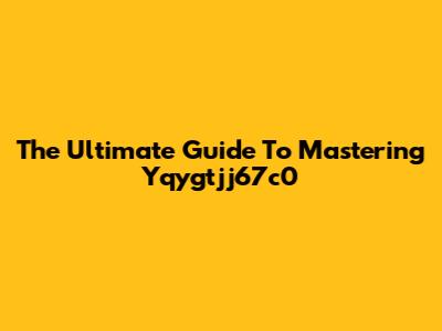 The Ultimate Guide To Mastering Yqygtjj67c0