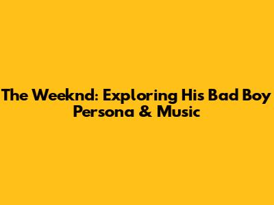 The Weeknd: Exploring His "Bad Boy" Persona & Music