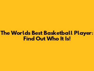 The World's Best Basketball Player: Find Out Who It Is!