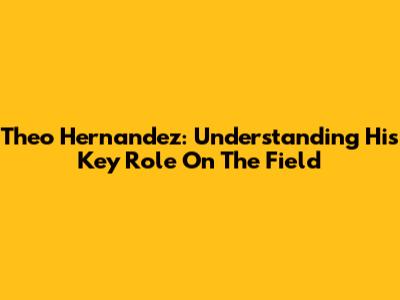Theo Hernandez: Understanding His Key Role On The Field
