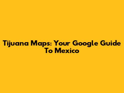 Tijuana Maps: Your Google Guide To Mexico