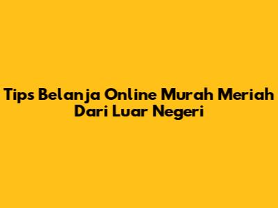 Tips Belanja Online Murah Meriah Dari Luar Negeri