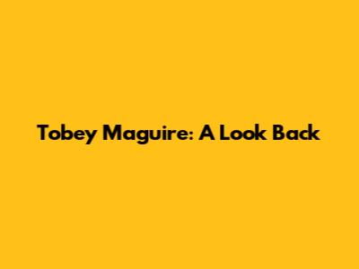 Tobey Maguire: A Look Back