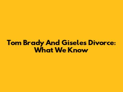 Tom Brady And Gisele's Divorce: What We Know