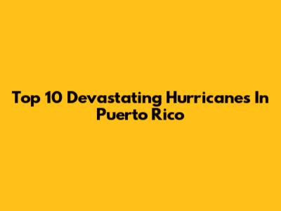 Top 10 Devastating Hurricanes In Puerto Rico