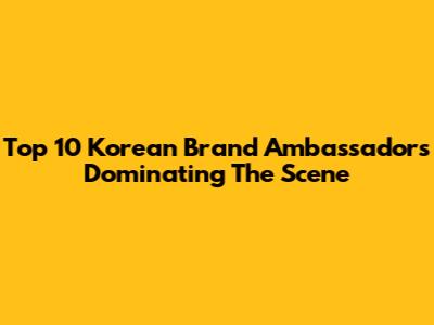 Top 10 Korean Brand Ambassadors Dominating The Scene