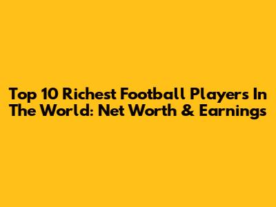 Top 10 Richest Football Players In The World: Net Worth & Earnings