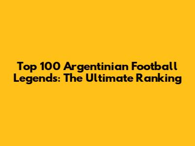 Top 100 Argentinian Football Legends: The Ultimate Ranking