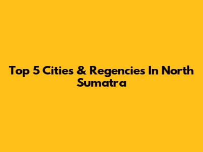 Top 5 Cities & Regencies In North Sumatra