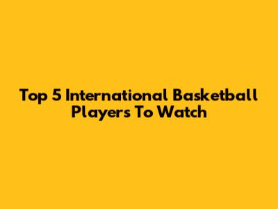 Top 5 International Basketball Players To Watch
