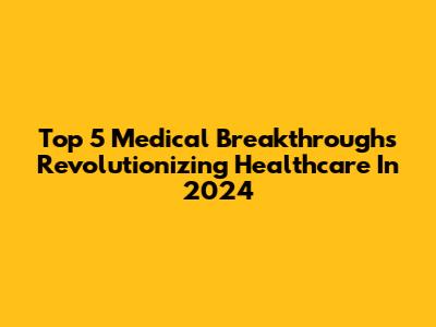 Top 5 Medical Breakthroughs Revolutionizing Healthcare In 2024