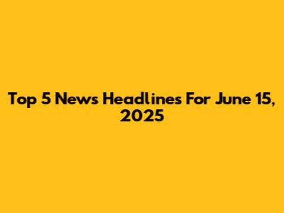 Top 5 News Headlines For June 15, 2025