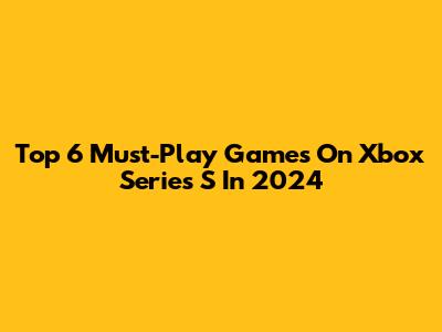 Top 6 Must-Play Games On Xbox Series S In 2024