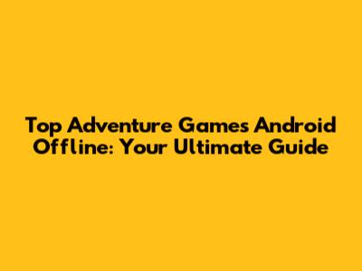 Top Adventure Games Android Offline: Your Ultimate Guide