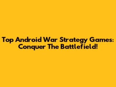 Top Android War Strategy Games: Conquer The Battlefield!