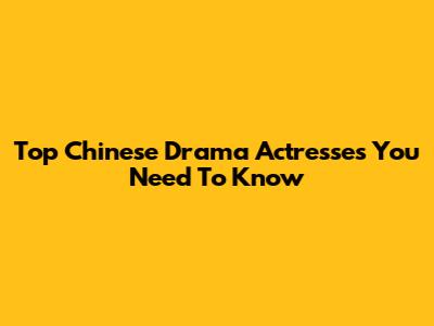 Top Chinese Drama Actresses You Need To Know