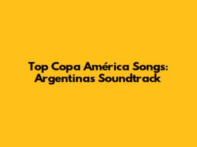 Top Copa América Songs: Argentina's Soundtrack