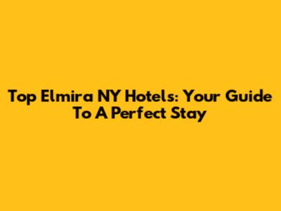 Top Elmira NY Hotels: Your Guide To A Perfect Stay