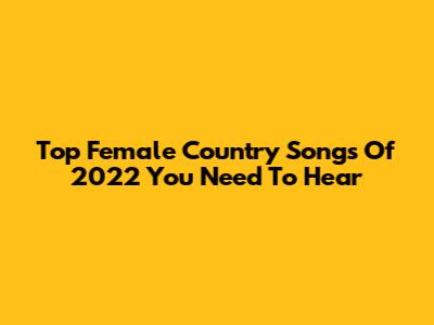 Top Female Country Songs Of 2022 You Need To Hear