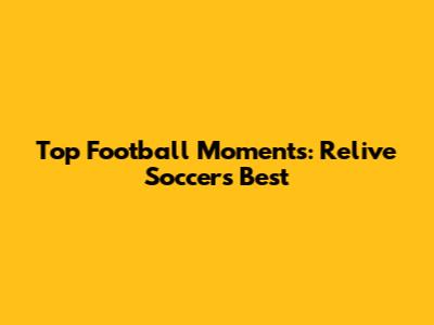 Top Football Moments: Relive Soccer's Best