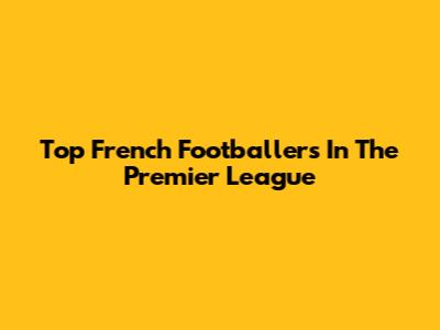 Top French Footballers In The Premier League