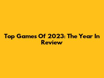 Top Games Of 2023: The Year In Review