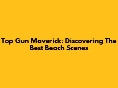 Top Gun Maverick: Discovering The Best Beach Scenes