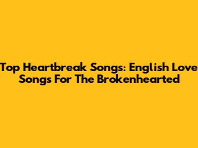 Top Heartbreak Songs: English Love Songs For The Brokenhearted
