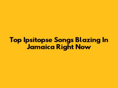 Top Ipsitopse Songs Blazing In Jamaica Right Now