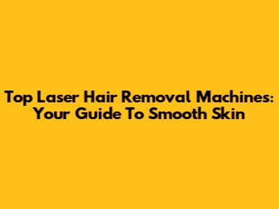 Top Laser Hair Removal Machines: Your Guide To Smooth Skin