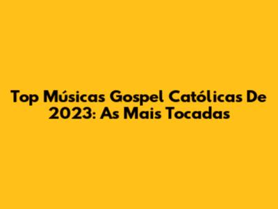 Top Músicas Gospel Católicas De 2023: As Mais Tocadas