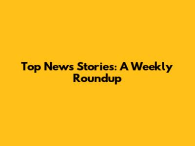 Top News Stories: A Weekly Roundup