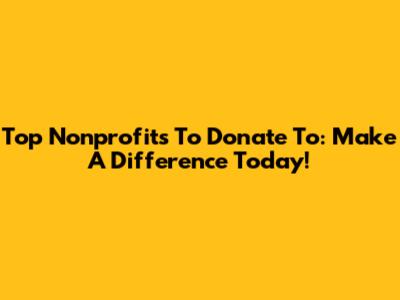 Top Nonprofits To Donate To: Make A Difference Today!