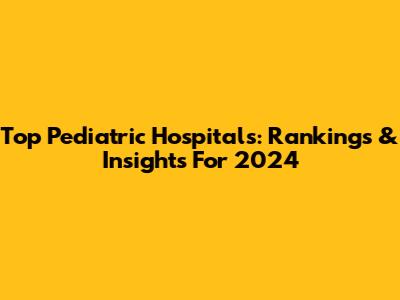 Top Pediatric Hospitals: Rankings & Insights For 2024