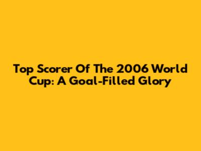 Top Scorer Of The 2006 World Cup: A Goal-Filled Glory