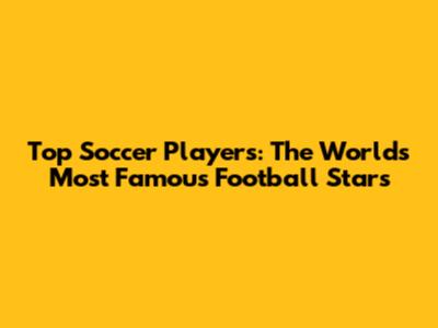 Top Soccer Players: The World's Most Famous Football Stars